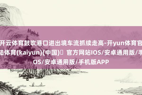 开云体育鼓吹港口进出境车流抓续走高-开yun体育官方网站登陆
