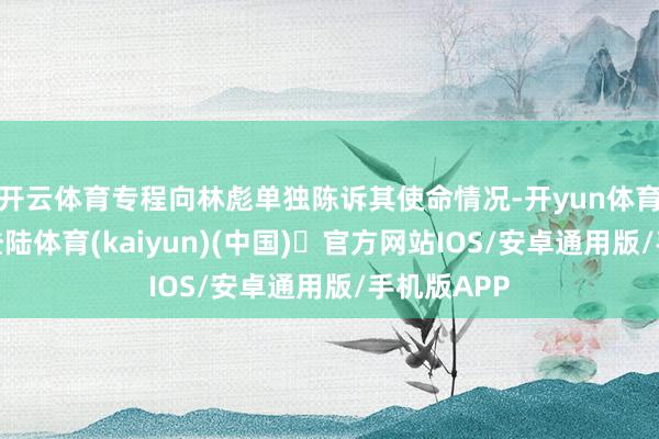 开云体育专程向林彪单独陈诉其使命情况-开yun体育官方网站登陆体育(kaiyun)(中国)❥官方网站IOS/安卓通用版/手机版APP
