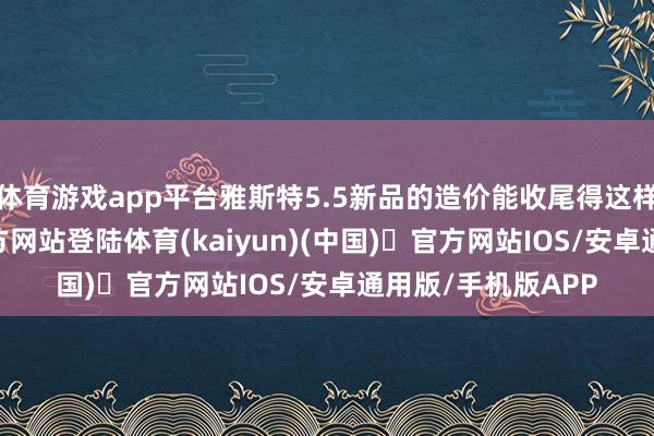 体育游戏app平台雅斯特5.5新品的造价能收尾得这样好-开yun体育官方网站登陆体育(kaiyun)(中国)❥官方网站IOS/安卓通用版/手机版APP