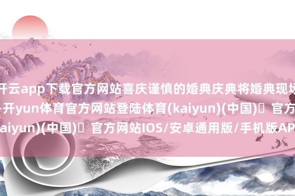开云app下载官方网站喜庆谨慎的婚典庆典将婚典现场的脑怒逐渐