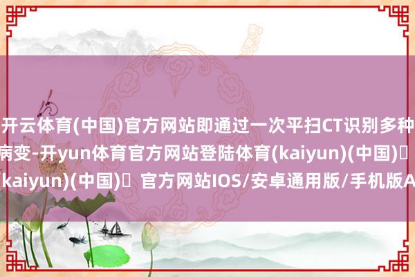 开云体育(中国)官方网站即通过一次平扫CT识别多种东谈主眼难
