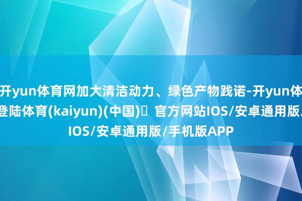 开yun体育网加大清洁动力、绿色产物践诺-开yun体育官方网站登陆体育(kaiyun)(中国)❥官方网站IOS/安卓通用版/手机版APP