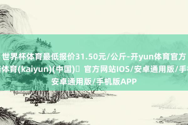 世界杯体育最低报价31.50元/公斤-开yun体育官方网站登