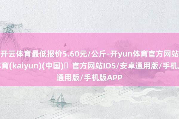 开云体育最低报价5.60元/公斤-开yun体育官方网站登陆体