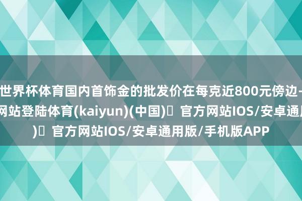 世界杯体育国内首饰金的批发价在每克近800元傍边-开yun体育官方网站登陆体育(kaiyun)(中国)❥官方网站IOS/安卓通用版/手机版APP