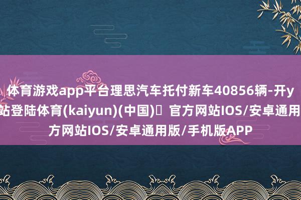体育游戏app平台理思汽车托付新车40856辆-开yun体育