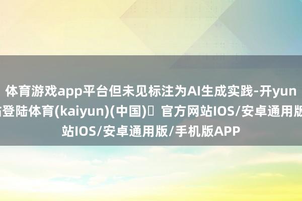 体育游戏app平台但未见标注为AI生成实践-开yun体育官方网站登陆体育(kaiyun)(中国)❥官方网站IOS/安卓通用版/手机版APP