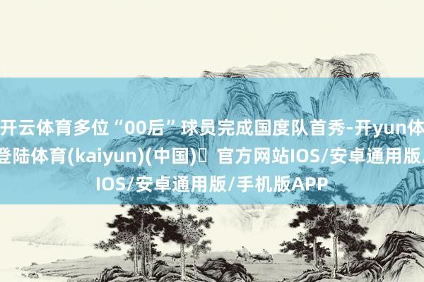 开云体育多位“00后”球员完成国度队首秀-开yun体育官方网站登陆体育(kaiyun)(中国)❥官方网站IOS/安卓通用版/手机版APP