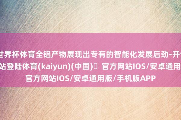 世界杯体育全铝产物展现出专有的智能化发展后劲-开yun体育官