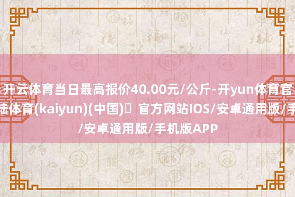 开云体育当日最高报价40.00元/公斤-开yun体育官方网站