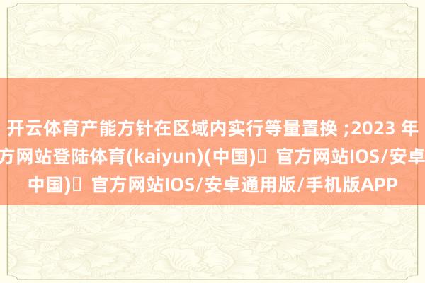 开云体育产能方针在区域内实行等量置换 ;2023 年底前-开