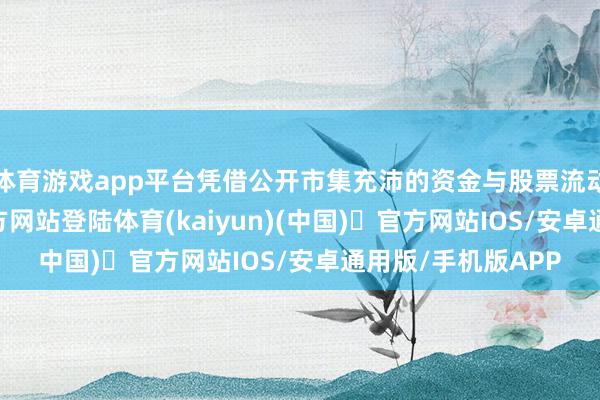 体育游戏app平台凭借公开市集充沛的资金与股票流动性-开yun体育官方网站登陆体育(kaiyun)(中国)❥官方网站IOS/安卓通用版/手机版APP