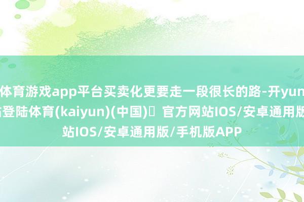 体育游戏app平台买卖化更要走一段很长的路-开yun体育官方网站登陆体育(kaiyun)(中国)❥官方网站IOS/安卓通用版/手机版APP