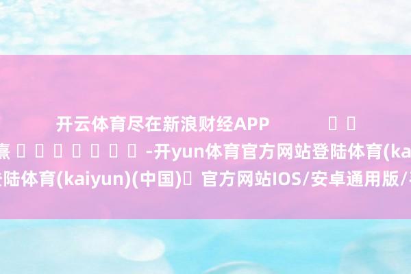开云体育尽在新浪财经APP            						牵扯剪辑：何俊熹 							-开yun体育官方网站登陆体育(kaiyun)(中国)❥官方网站IOS/安卓通用版/手机版APP