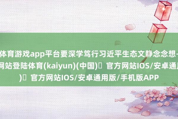 体育游戏app平台要深学笃行习近平生态文静念念想-开yun体育官方网站登陆体育(kaiyun)(中国)❥官方网站IOS/安卓通用版/手机版APP