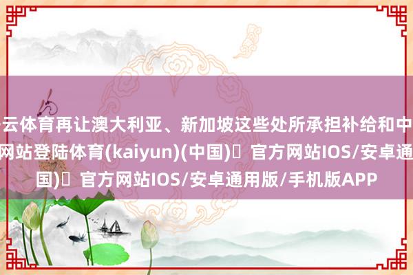 开云体育再让澳大利亚、新加坡这些处所承担补给和中转-开yun