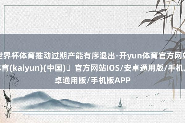 世界杯体育推动过期产能有序退出-开yun体育官方网站登陆体育(kaiyun)(中国)❥官方网站IOS/安卓通用版/手机版APP