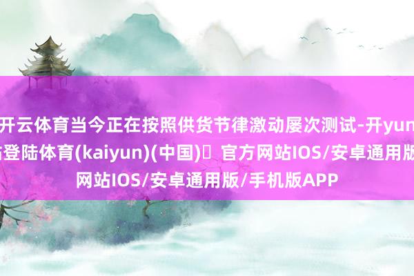 开云体育当今正在按照供货节律激动屡次测试-开yun体育官方网站登陆体育(kaiyun)(中国)❥官方网站IOS/安卓通用版/手机版APP