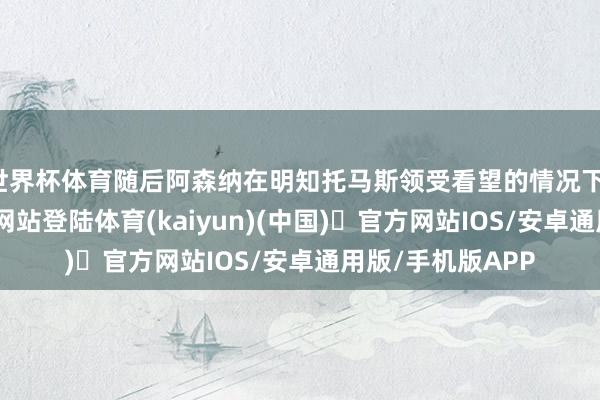 世界杯体育随后阿森纳在明知托马斯领受看望的情况下-开yun体育官方网站登陆体育(kaiyun)(中国)❥官方网站IOS/安卓通用版/手机版APP