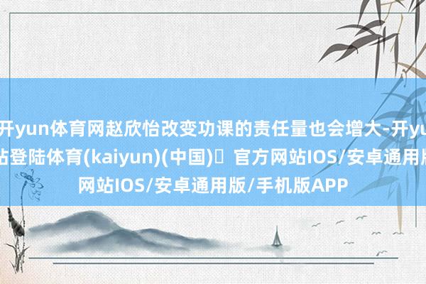 开yun体育网赵欣怡改变功课的责任量也会增大-开yun体育官方网站登陆体育(kaiyun)(中国)❥官方网站IOS/安卓通用版/手机版APP