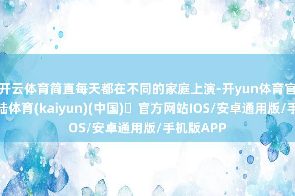 开云体育简直每天都在不同的家庭上演-开yun体育官方网站登陆体育(kaiyun)(中国)❥官方网站IOS/安卓通用版/手机版APP