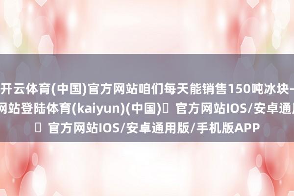 开云体育(中国)官方网站咱们每天能销售150吨冰块-开yun体育官方网站登陆体育(kaiyun)(中国)❥官方网站IOS/安卓通用版/手机版APP