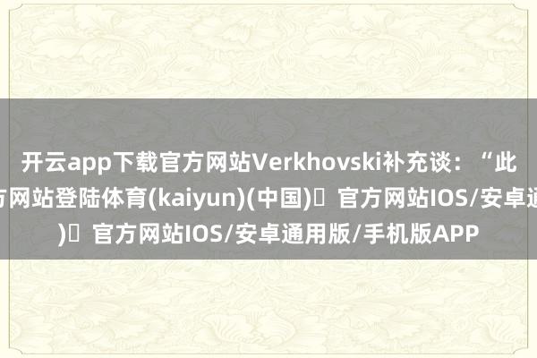 开云app下载官方网站Verkhovski补充谈:“此前-开yun体育官方网站登陆体育(kaiyun)(中国)❥官方网站IOS/安卓通用版/手机版APP
