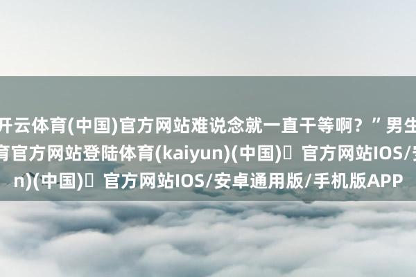 开云体育(中国)官方网站难说念就一直干等啊？”　男生说：“自后-开yun体育官方网站登陆体育(kaiyun)(中国)❥官方网站IOS/安卓通用版/手机版APP