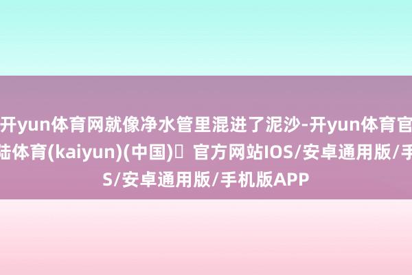 开yun体育网就像净水管里混进了泥沙-开yun体育官方网站登