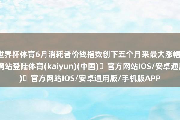 世界杯体育6月消耗者价钱指数创下五个月来最大涨幅-开yun体育官方网站登陆体育(kaiyun)(中国)❥官方网站IOS/安卓通用版/手机版APP