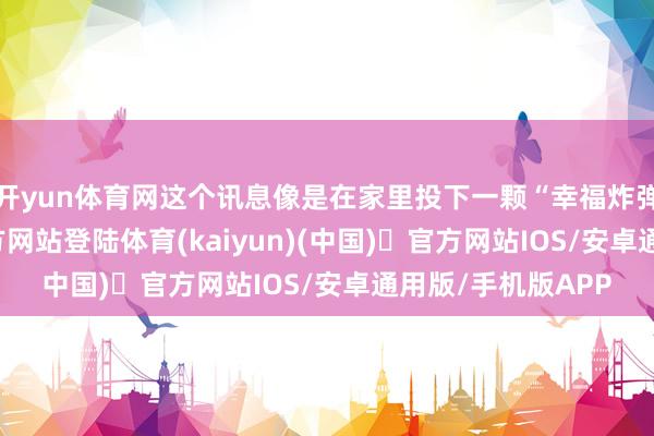 开yun体育网这个讯息像是在家里投下一颗“幸福炸弹”-开yun体育官方网站登陆体育(kaiyun)(中国)❥官方网站IOS/安卓通用版/手机版APP