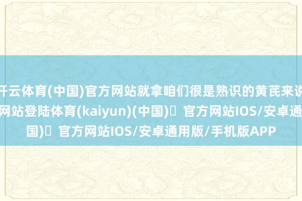 开云体育(中国)官方网站就拿咱们很是熟识的黄芪来说-开yun体育官方网站登陆体育(kaiyun)(中国)❥官方网站IOS/安卓通用版/手机版APP