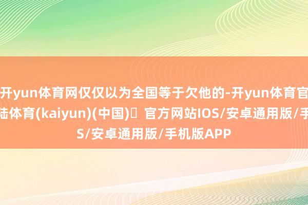 开yun体育网仅仅以为全国等于欠他的-开yun体育官方网站登陆体育(kaiyun)(中国)❥官方网站IOS/安卓通用版/手机版APP