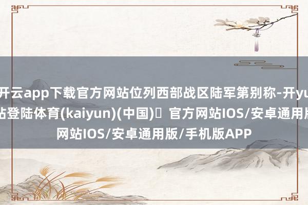 开云app下载官方网站位列西部战区陆军第别称-开yun体育官方网站登陆体育(kaiyun)(中国)❥官方网站IOS/安卓通用版/手机版APP