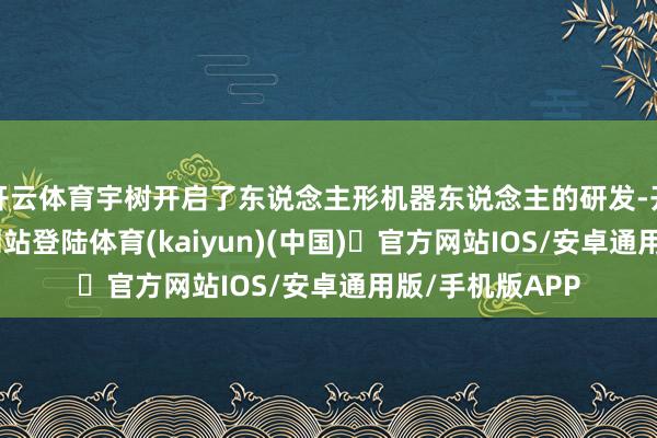 开云体育宇树开启了东说念主形机器东说念主的研发-开yun体育