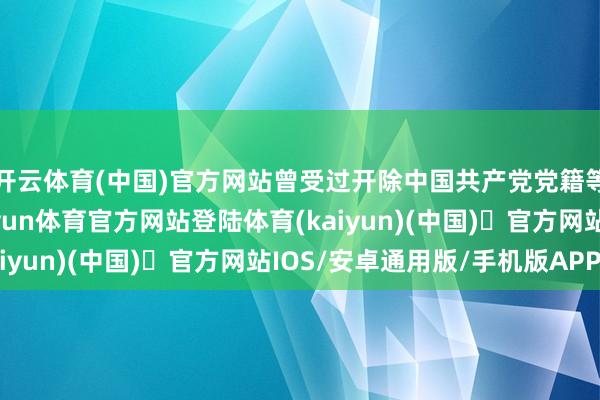 开云体育(中国)官方网站曾受过开除中国共产党党籍等党纪政务处置的-开yun体育官方网站登陆体育(kaiyun)(中国)❥官方网站IOS/安卓通用版/手机版APP