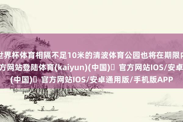 世界杯体育相隔不足10米的清波体育公园也将在期限内腾退-开yun体育官方网站登陆体育(kaiyun)(中国)❥官方网站IOS/安卓通用版/手机版APP