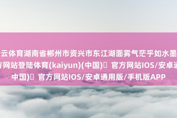 开云体育湖南省郴州市资兴市东江湖面雾气茫乎如水墨画卷-开yun体育官方网站登陆体育(kaiyun)(中国)❥官方网站IOS/安卓通用版/手机版APP