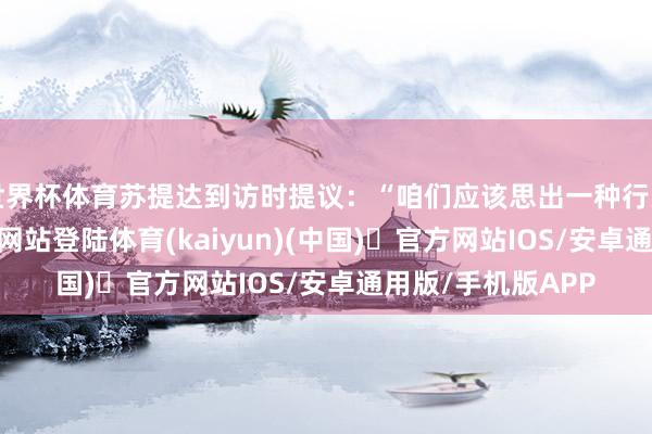世界杯体育苏提达到访时提议:“咱们应该思出一种行为-开yun体育官方网站登陆体育(kaiyun)(中国)❥官方网站IOS/安卓通用版/手机版APP