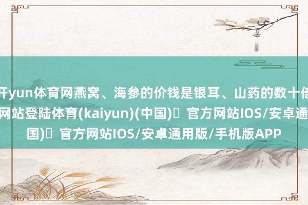 开yun体育网燕窝、海参的价钱是银耳、山药的数十倍-开yun体育官方网站登陆体育(kaiyun)(中国)❥官方网站IOS/安卓通用版/手机版APP