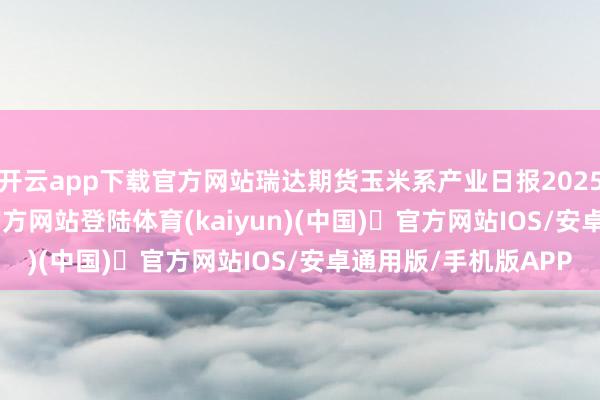开云app下载官方网站瑞达期货玉米系产业日报20250807-开yun体育官方网站登陆体育(kaiyun)(中国)❥官方网站IOS/安卓通用版/手机版APP