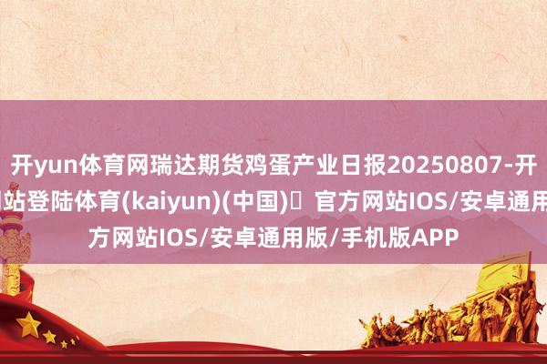 开yun体育网瑞达期货鸡蛋产业日报20250807-开yun体育官方网站登陆体育(kaiyun)(中国)❥官方网站IOS/安卓通用版/手机版APP