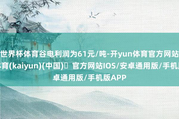世界杯体育谷电利润为61元/吨-开yun体育官方网站登陆体育(kaiyun)(中国)❥官方网站IOS/安卓通用版/手机版APP