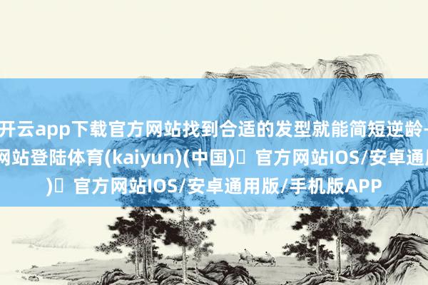 开云app下载官方网站找到合适的发型就能简短逆龄-开yun体