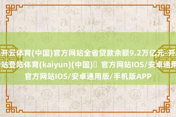 开云体育(中国)官方网站全省贷款余额9.2万亿元-开yun体育官方网站登陆体育(kaiyun)(中国)❥官方网站IOS/安卓通用版/手机版APP