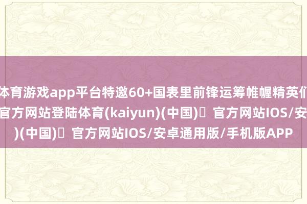 体育游戏app平台特邀60+国表里前锋运筹帷幄精英们鸠合一堂-开yun体育官方网站登陆体育(kaiyun)(中国)❥官方网站IOS/安卓通用版/手机版APP