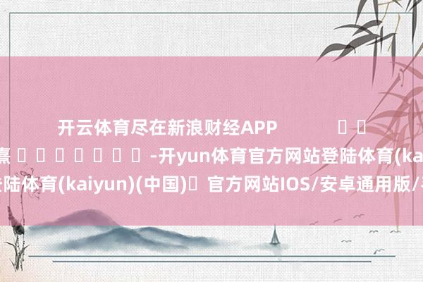 开云体育尽在新浪财经APP            						牵累剪辑：何俊熹 							-开yun体育官方网站登陆体育(kaiyun)(中国)❥官方网站IOS/安卓通用版/手机版APP