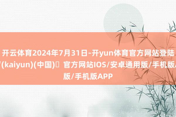 开云体育2024年7月31日-开yun体育官方网站登陆体育(kaiyun)(中国)❥官方网站IOS/安卓通用版/手机版APP