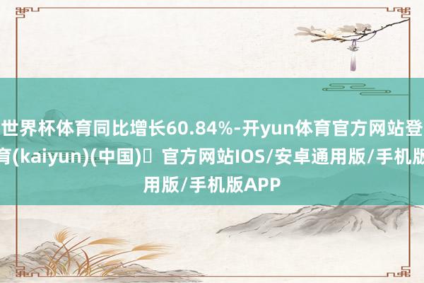 世界杯体育同比增长60.84%-开yun体育官方网站登陆体育(kaiyun)(中国)❥官方网站IOS/安卓通用版/手机版APP