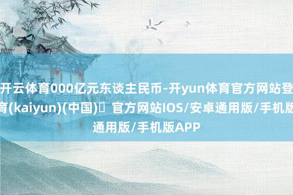 开云体育000亿元东谈主民币-开yun体育官方网站登陆体育(kaiyun)(中国)❥官方网站IOS/安卓通用版/手机版APP